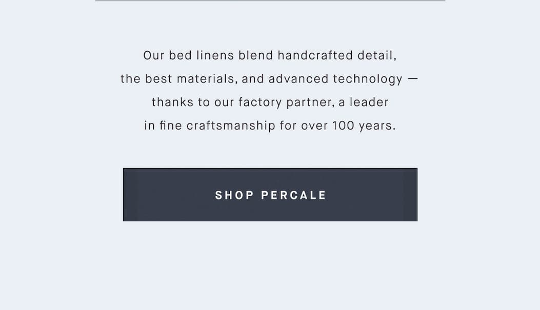 Our bed linens blend handcrafted detail, the best materials, and advanced technology — thanks to our factory partner, a leader in fine craftsmanship for over 100 years. SHOP PERCALE