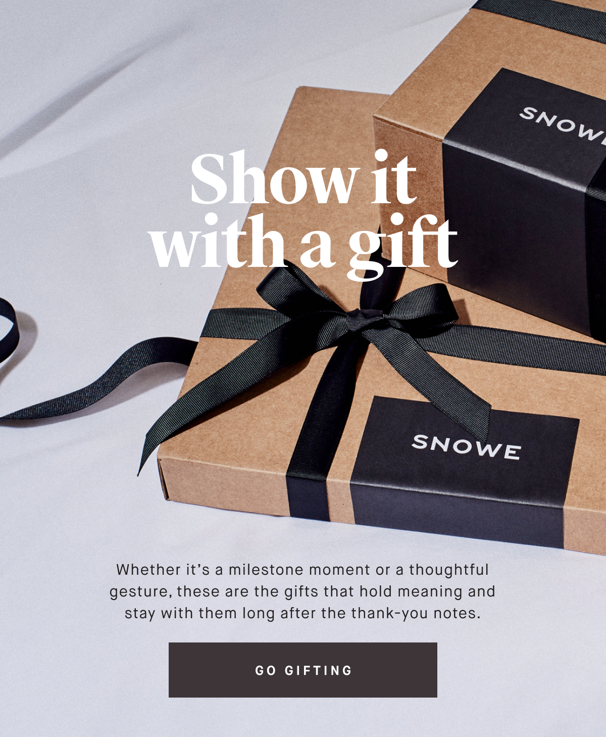 Show it with a gift Whether it’s a milestone moment or a thoughtful gesture, these are the gifts that hold meaning and stay with them long after the thank-you notes. GO GIFTING