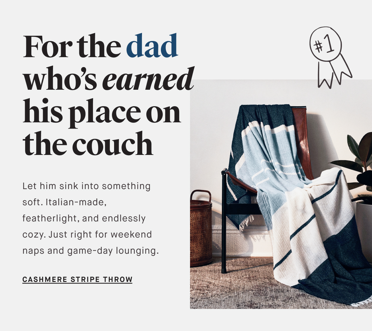 For the dad who’s earned his place on the couch Let him sink into something soft. Italian-made, featherlight, and endlessly cozy. Just right for weekend naps and game-day lounging. CASHMERE STRIPE THROW