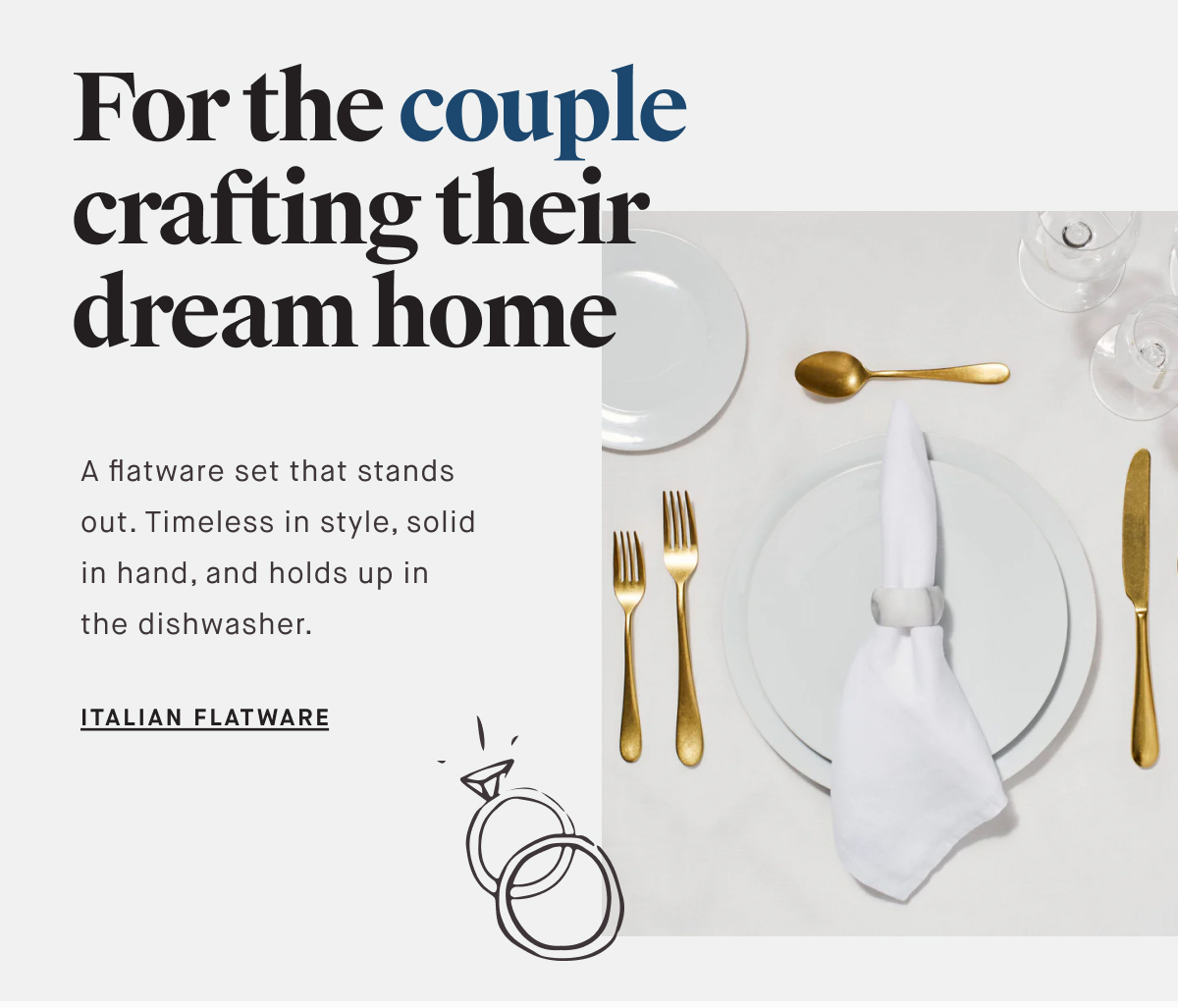 For the couple crafting their dream home A flatware set that stands out. Timeless in style, solid in hand, and holds up in the dishwasher. ITALIAN FLATWARE