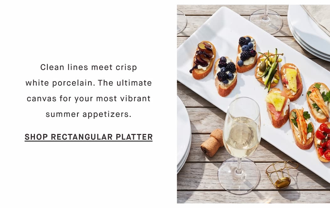 Clean lines meet crisp white porcelain. The ultimate canvas for your most vibrant summer appetizers. SHOP RECTANGULAR PLATTER