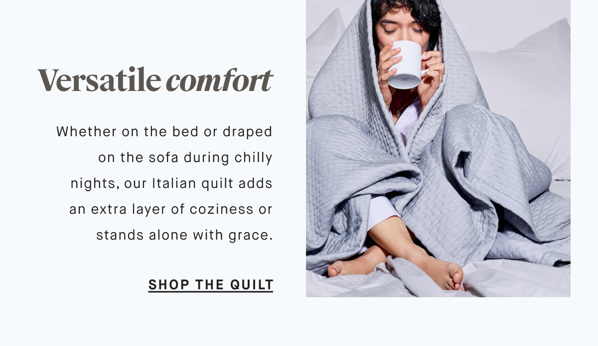 Versatile comfort Whether on the bed or draped on the sofa during chilly nights, our Italian quilt adds an extra layer of coziness or stands alone with grace. SHOP THE QUILT