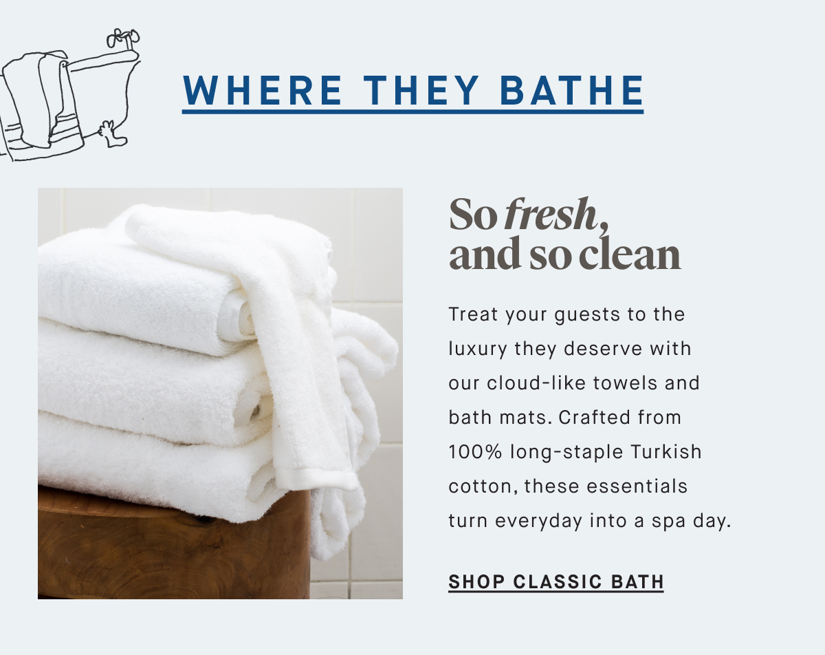 WHERE THEY BATHE So fresh, and so clean Treat your guests to the luxury they deserve with our cloud-like towels and bath mats. Crafted from 100% long-staple Turkish cotton, these essentials turn everyday into a spa day. SHOP CLASSIC BATH