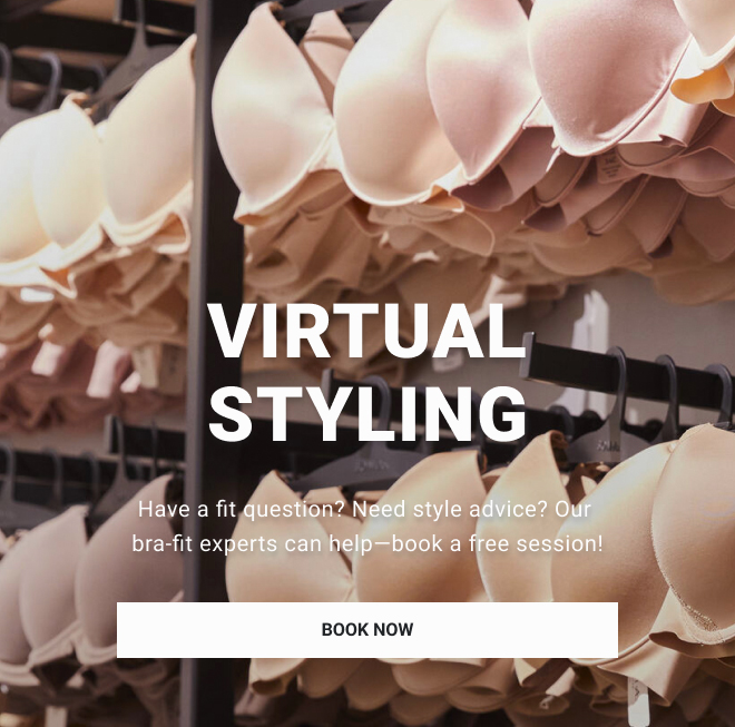 VIRTUAL STYLING. Have a fit question? Need style advice? Our bra-fit experts can help— book a free session. BOOK NOW