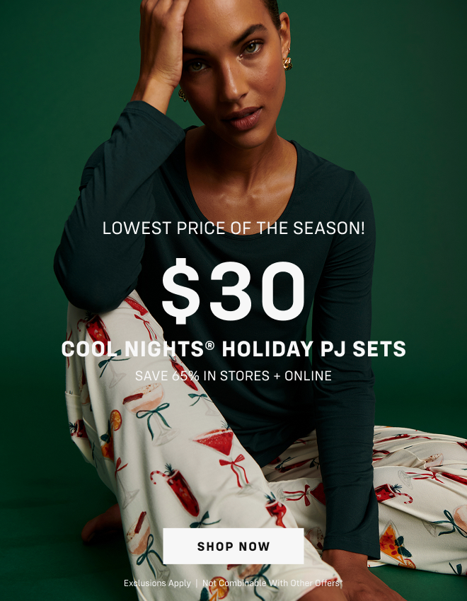The Cyber Monday Event Final Hours ends tonight Lowest Price of the Season! $30 Cool Nights Holiday  PJ Sets* Save 65% In stores and online. Shop now Exclusions apply  |  Not combinable with other offers*  