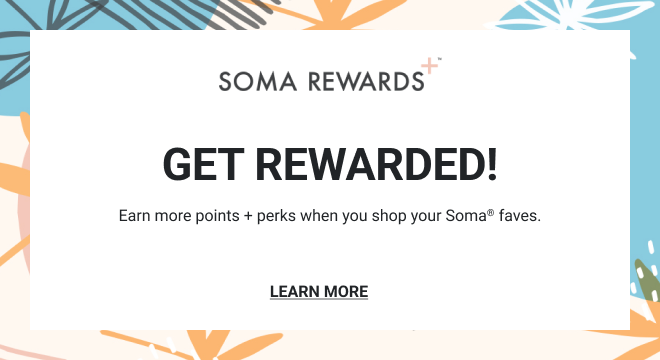 SOMA REWARDS+™ GET REWARDED! Earn more points + perks when you shop your Soma® faves. LEARN MORE