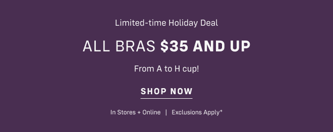 Limited-time Holiday Deal All bras $35 and up  From A to H cup! Shop now In Stores + Online   |   Exclusions Apply*