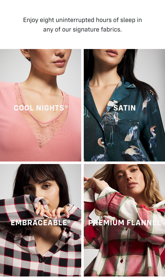 Enjoy eight uninterrupted hours of sleep in any of our signature fabrics. Cool Nights®, SATIN, EMBRACEABLE®, Premium FLANNEL