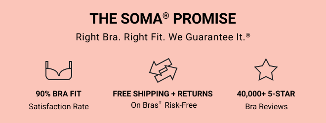 THE SOMA® PROMISE. Right Bra. Right Fit. We Guarantee It. ® 90% BRA FIT Satisfaction Rate. FREE SHIPPING + RETURNS ON BRAS† Risk-free. 40,000+ 5-STAR Bra Reviews. 