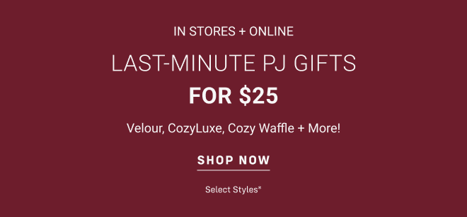 In stores and online LAST-MINUTE PJ GIFTS for $25 Velour, CozyLuxe, Cozy Waffle + More! Shop Now select styles*