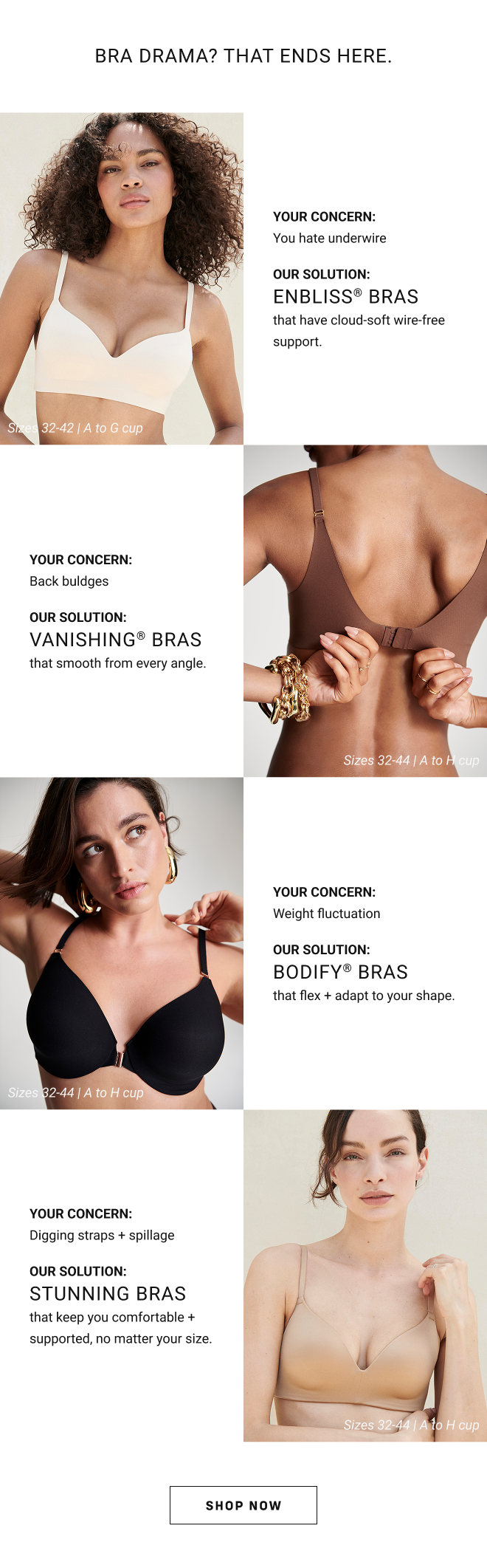 Bra drama? That Ends here Your concern: You hate underwire our solution: Enbliss® Bras that have cloud-soft wire-free support. Sizes 32-42 | A to G cups here. Your concern: Back buldges our solution: vanishing® Bras that smooth from every angle. Sizes 32-44 | A to H cup. Your concern: Weight fluctuation our solution: bodify® Bras that flex + adapt to your shape. Sizes 32-44 | A to H cup. Your concern:Digging straps + spillage our solution: stunning Bras that keep you comfortable + supported, no matter your size. Sizes 32-44 | A to H cup. Shop Now