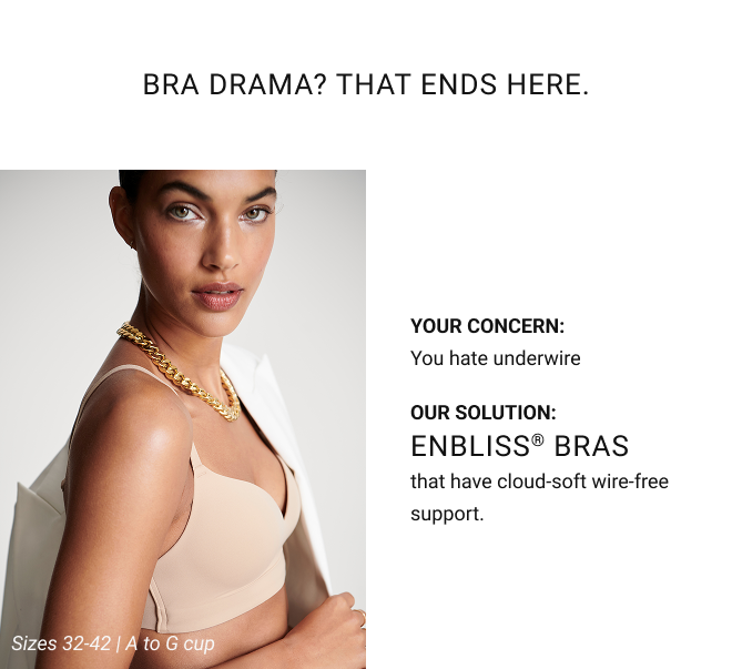 Bra Drama? That Ends Here. Your concern: You hate underwire Our solution: Enbliss® Bras that have cloud-soft wire-free support. Sizes 32-42 | A to G cup