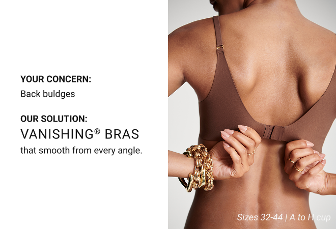 Your concern: Back buldges Our solution: Vanishing® Bras that smooth from every angle. Sizes 32-44 | A to H cup