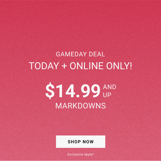 GAMEDAY DEAL Today + Online Only! $14.99 and up MARKDOWNS SHOP NOW exclusions apply*