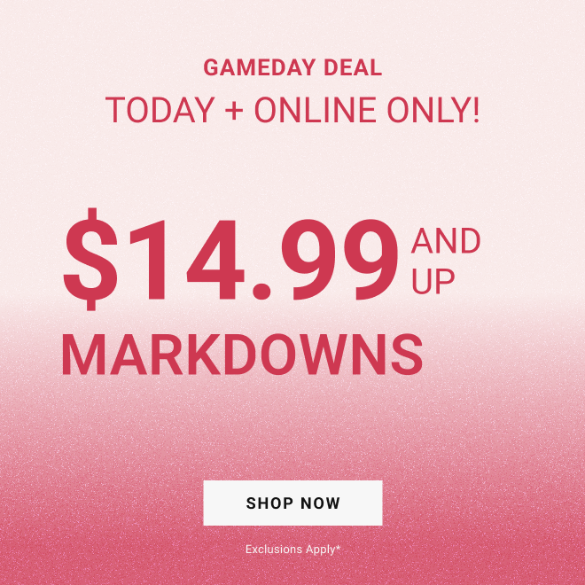 GAMEDAY DEAL Today + Online Only! $14.99 and up MARKDOWNS SHOP NOW exclusions apply*