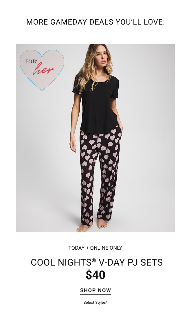 More gameday deals you’ll love:  TODAY + ONLINE ONLY! Cool nights® v-day PJ SETS $40 Shop now Select styles*