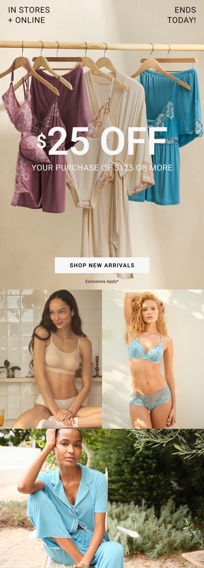 In stores and online. Ends Today! $25 off your purchase of $125 or more Shop New Arrivals Exclusions apply*