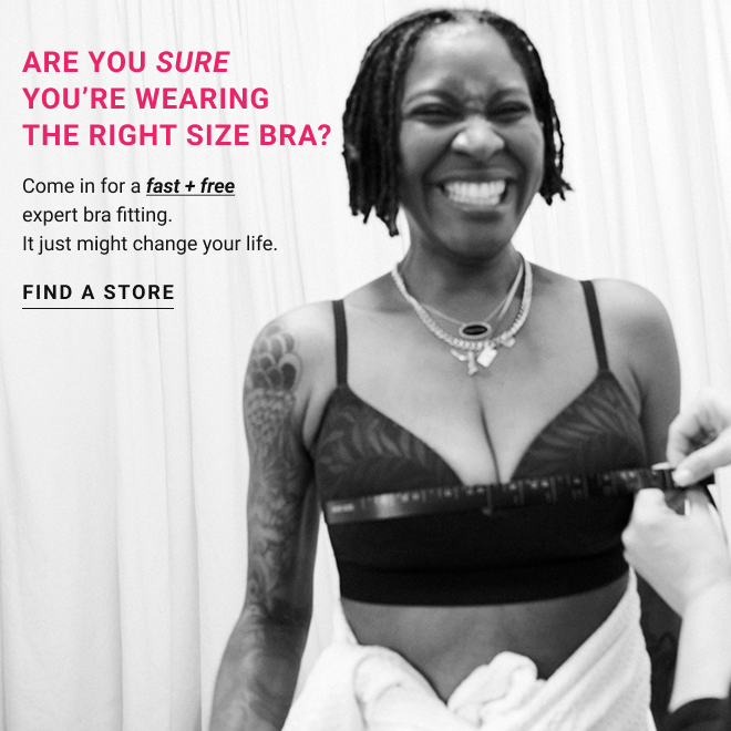 Are you sure you’re wearing the right size bra? Come in for a fast + free expert bra fitting. It just might change your life. find a store