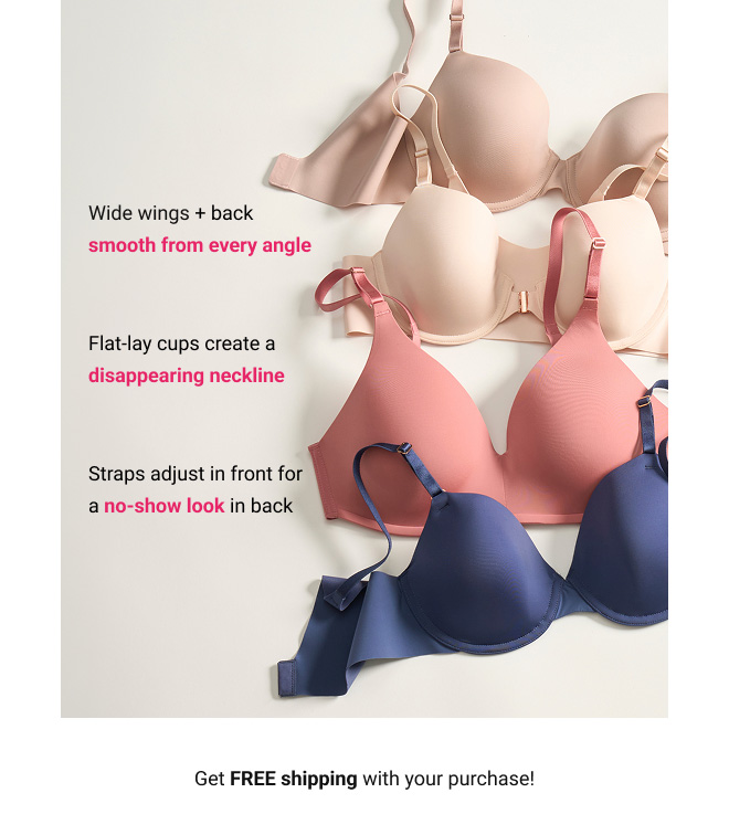 Wide wings + back smooth from every angle. Flat-lay cups create a disappearing neckline. Straps adjust in front for a no-show look in back. Get FREE shipping with your purchase!