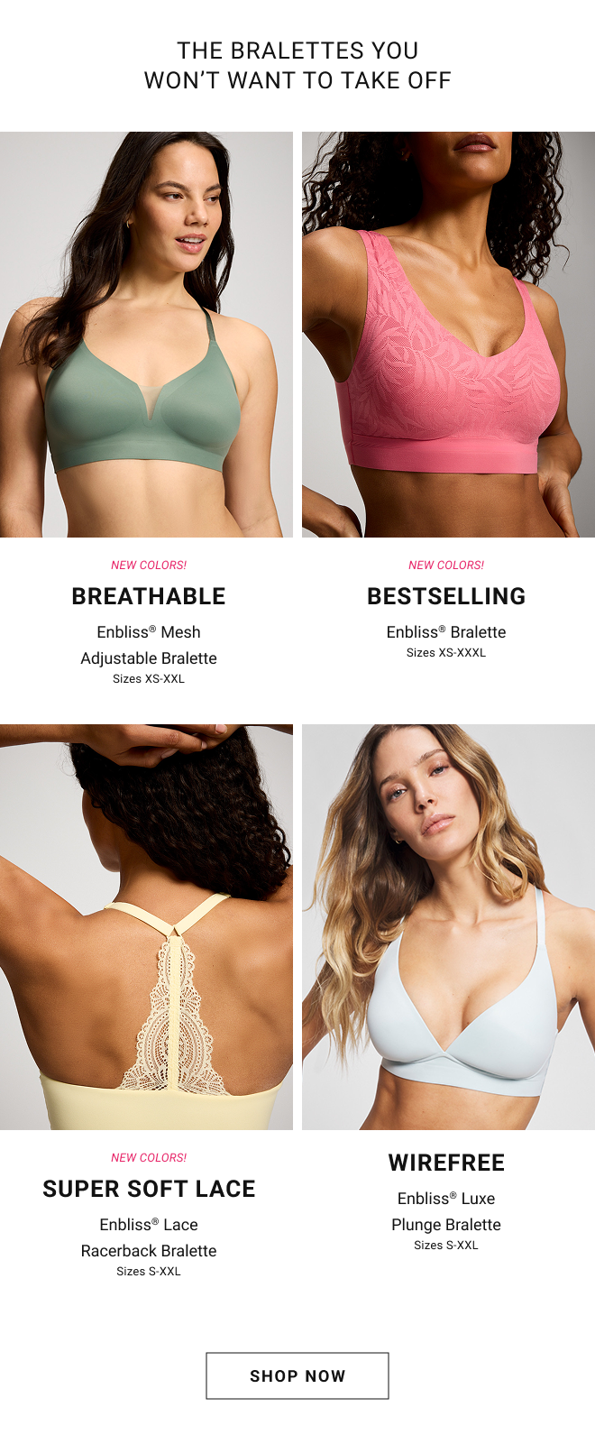 New colors! Breathable Enbliss® Mesh Adjustable Bralette Sizes XS-XXL. New Colors! Bestselling Enbliss® Bralette Sizes XS-XXXL. New colors! Super soft lace Enbliss® Lace Racerback Bralette Sizes S-XXL. Wirefree Enbliss® Luxe Plunge Bralette Sizes S-XXL