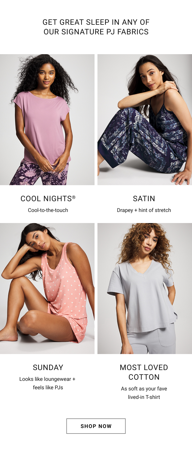 Get great sleep in any of our signature pj fabrics. Cool nights® Cool-to-the-touch. Satin Drapey + hint of stretch. Sunday Looks like loungewear + feels like PJs. Most loved cotton As soft as your fave lived-in T-shirt  Shop Now