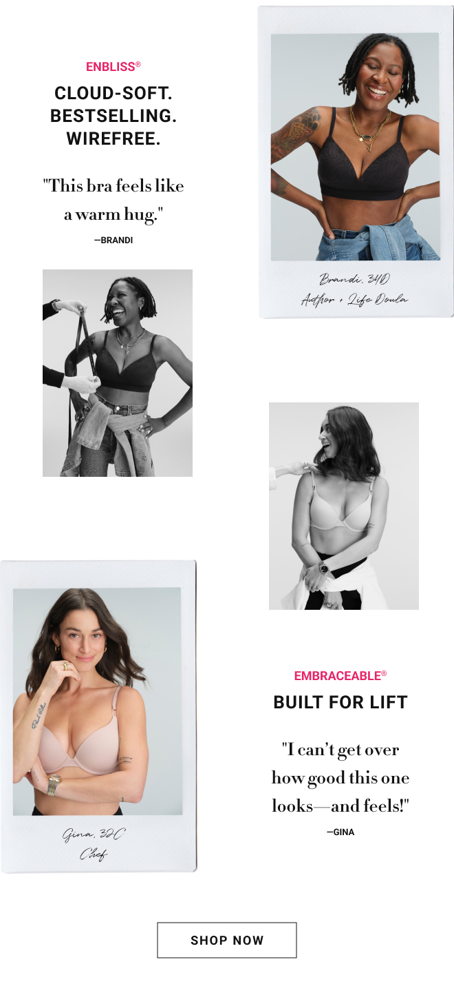 Enbliss® cloud-soft. Bestselling. Wirefree. "This bra feels like a warm hug." —Brandi Embraceable® built for lift "I can’t get over how good this one looks—and feels!" —Gina