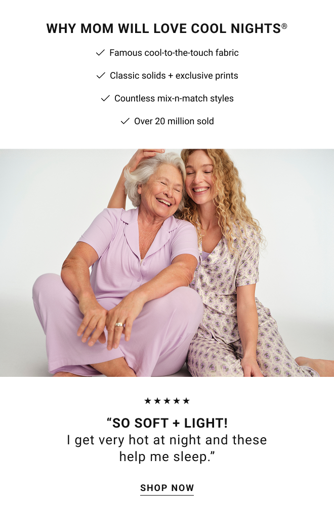 Why mom will love cool nights®  Famous cool-to-the-touch fabric. Classic solids + exclusive prints. Countless mix-n-match styles. Over 20 million sold. “So soft + light! I get very hot at night and these help me sleep.” Shop Now
