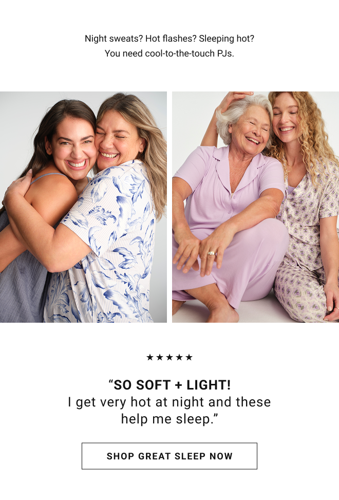 Night sweats? Hot flashes? Sleeping hot? You need cool-to-the-touch PJs. “So soft + light! I get very hot at night and these help me sleep.” Shop great sleep now