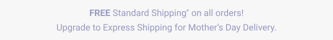 FREE Standard Shipping* on all orders! Upgrade to Express Shipping for Mother's Day Delivery. 