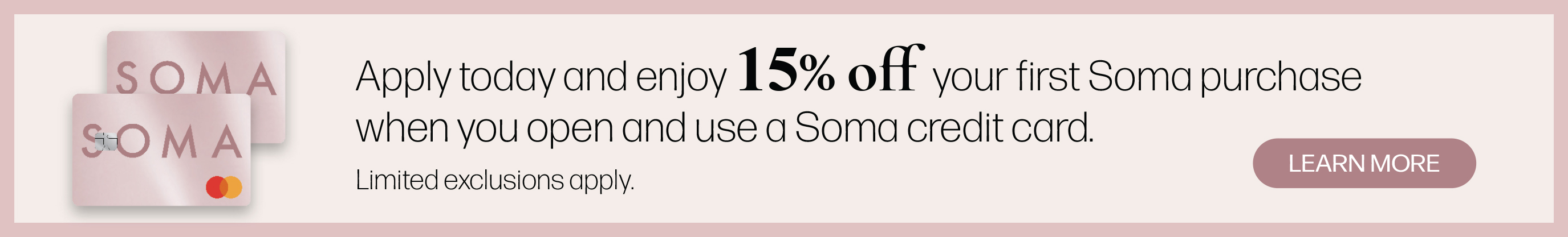 Apply today and enjoy 15% off your first Soma purchase when you open and use a Soma credit card. Limited exclusions apply. Learn more.