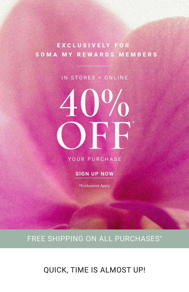 EXCLUSIVELY FOR SOMA MY REWARDS MEMBERS In Stores + Online 40% OFF* Your PURCHASE Sign Up Now *Exclusions apply Free shipping on all purchases* Quick, Time is almost up!