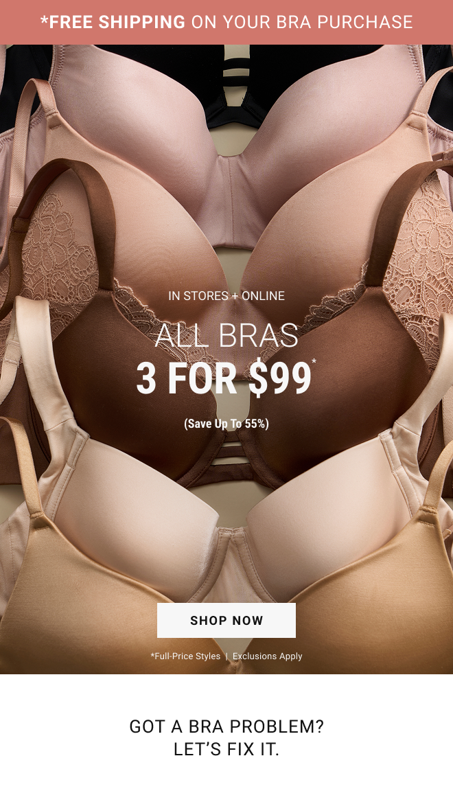 *FREE SHIPPING ON YOUR BRA PURCHASE. In stores + online. All bras 3 for $99* (Save up to 55%) shop now *full-price styles  |  Exclusions apply Got a Bra Problem? Let's Fix it