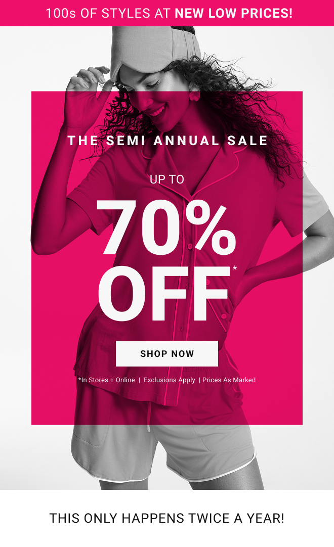 100s of styles at new low prices! The SEMI annual sale Up To 70% OFF* Shop Now *In stores + online  |  Exclusions Apply  | Prices as marked. This only happens Twice a Year!