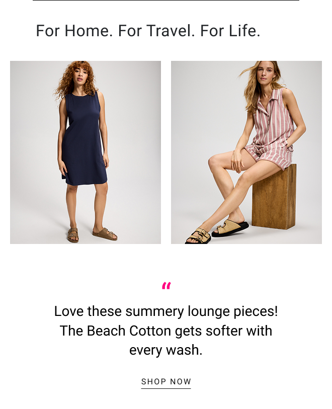 For home. for travel. for life. Love these summery lounge pieces! The Beach Cotton gets softer with every wash. SHOP NOW