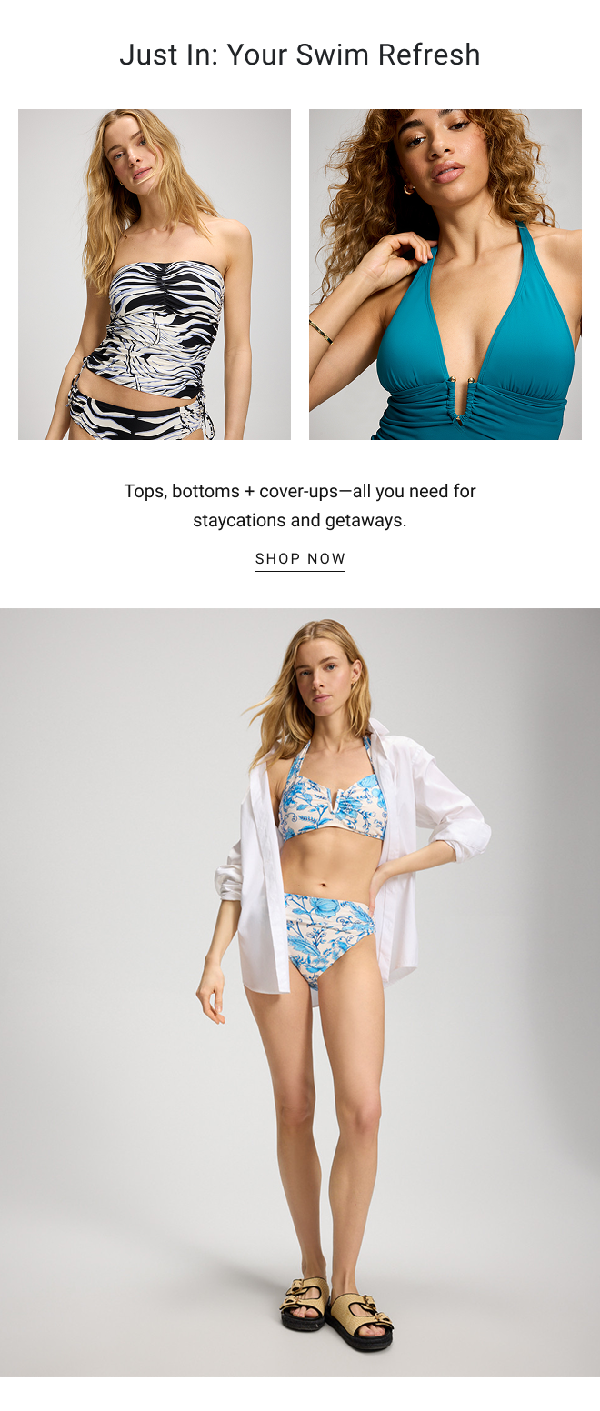 Just in: Your Swim Refresh. Tops, bottoms + cover-ups—all you need for staycations and getaways. SHOP NOW