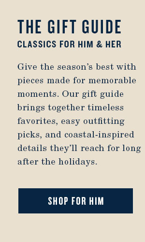 The Gift Guide. Classics for Her and Him. Give the season's best with pieces made for memorable moments. Our gift guide brings together timeless favorites, easy outfitting picks, and coastal-inspired details they'll reach for long after the holidays. Shop for Him.