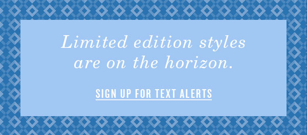 Limited edition styles are on the horizon. Sign Up for text alerts.