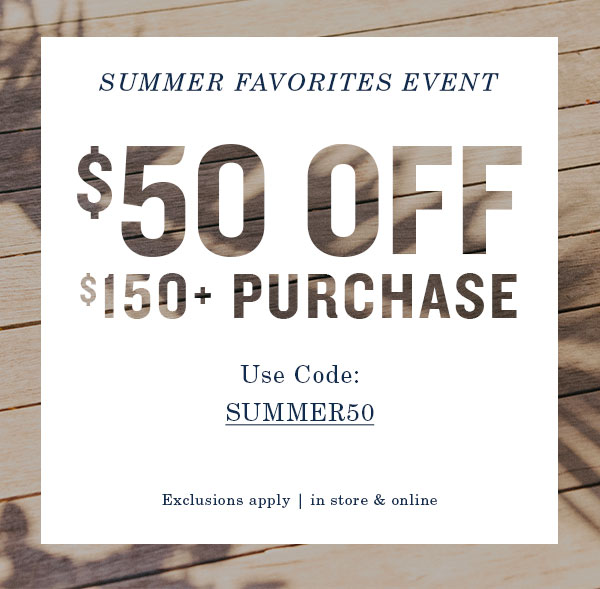 Summer favorites event. $50 off $150+ purchase. Use code: SUMMER50. Exclusions apply, in store and online.