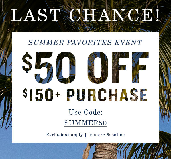 Last chance! Summer favorites event. $50 off $150+ purchase. Use code: SUMMER50. Exclusions apply, in store and online.