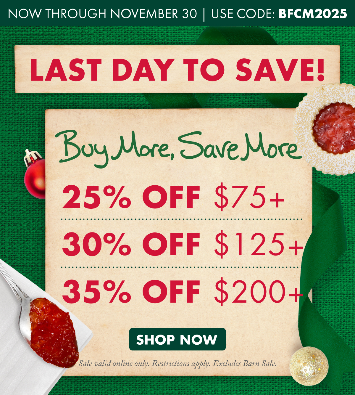 now through November 30 - use code: bfcm2025 - Last day to save! - buy more, save more  - 25% off $75+, 30% off $125+, 35% off $200+ - SHOP NOW - sale valid online only. restrictions apply. excludes barn sale.