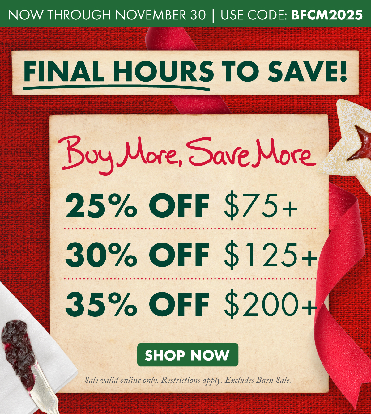 now through November 30 - use code: bfcm2025 - Final hours to save! - buy more, save more  - 25% off $75+, 30% off $125+, 35% off $200+ - SHOP NOW - sale valid online only. restrictions apply. excludes barn sale.