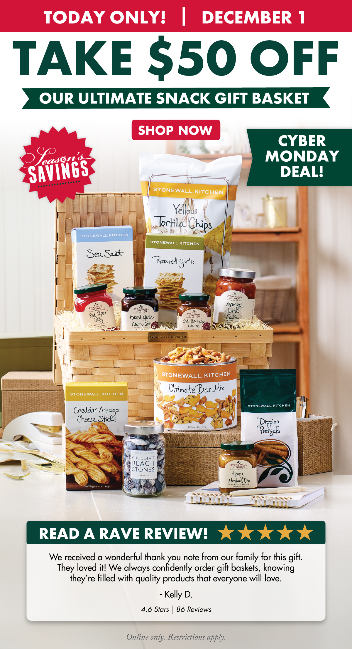 today only! December 1 - take $50 off our ultimate snack gift basket - SHOP NOW - Cyber Monday deal - online only. restrictions apply.