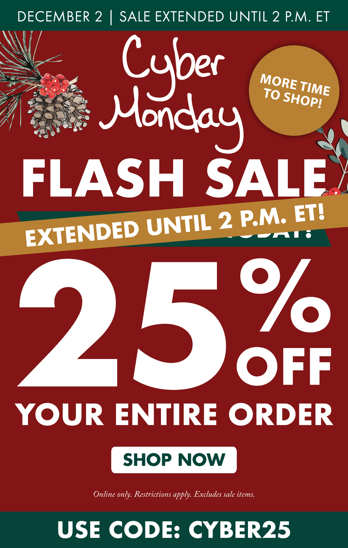 December 2 Cyber Monday Flash Sale extended until 2 p.m. ET - 25% OFF Your Entire Order Online only. Restrictions apply. Excludes sale items.  Shop Now | Use Code: CYBER25