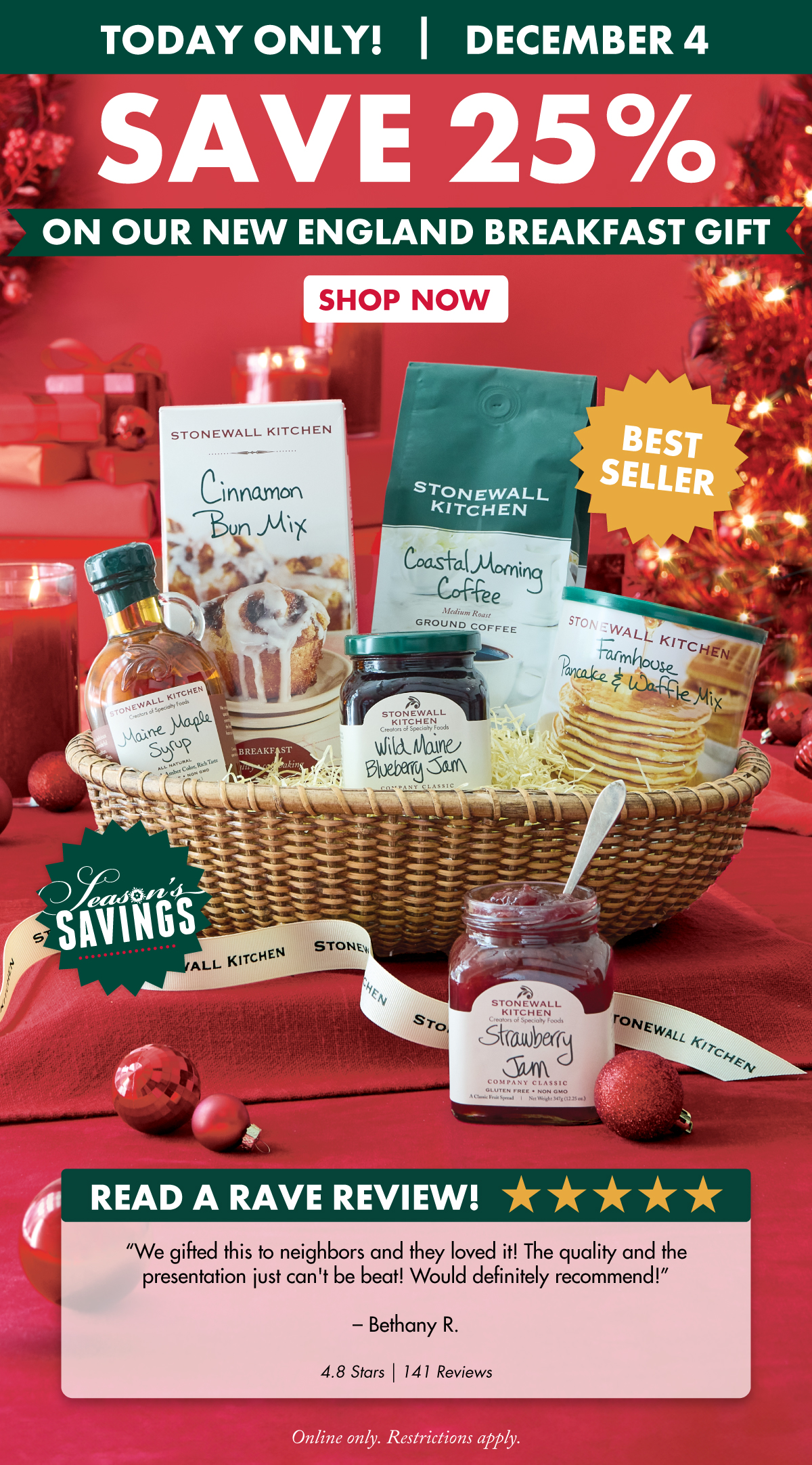Today Only! December 4 Save 25% on Our New England Breakfast Gift Online only. Restrictions apply.  - Best-Seller - Read a Rave Review! ***** “We gifted this to neighbors and they loved it! The quality and the presentation just can't be beat! Would definitely recommend!” – Bethany R. 