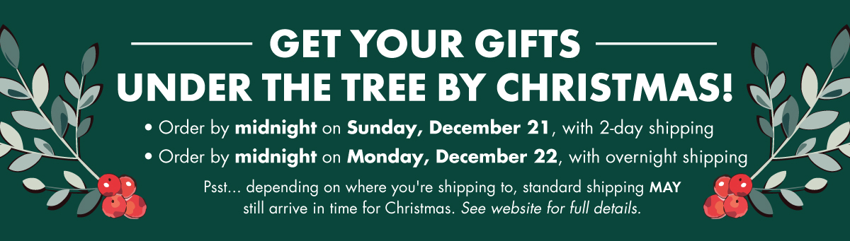 get your gifts under the tree by Christmas! - • Order by midnight on Sunday, December 21, with 2-day shipping • Order by midnight on Monday, December 22, with overnight shipping - Psst... depending on where you're shipping to, standard shipping MAYstill arrive in time for Christmas. See website for full details.