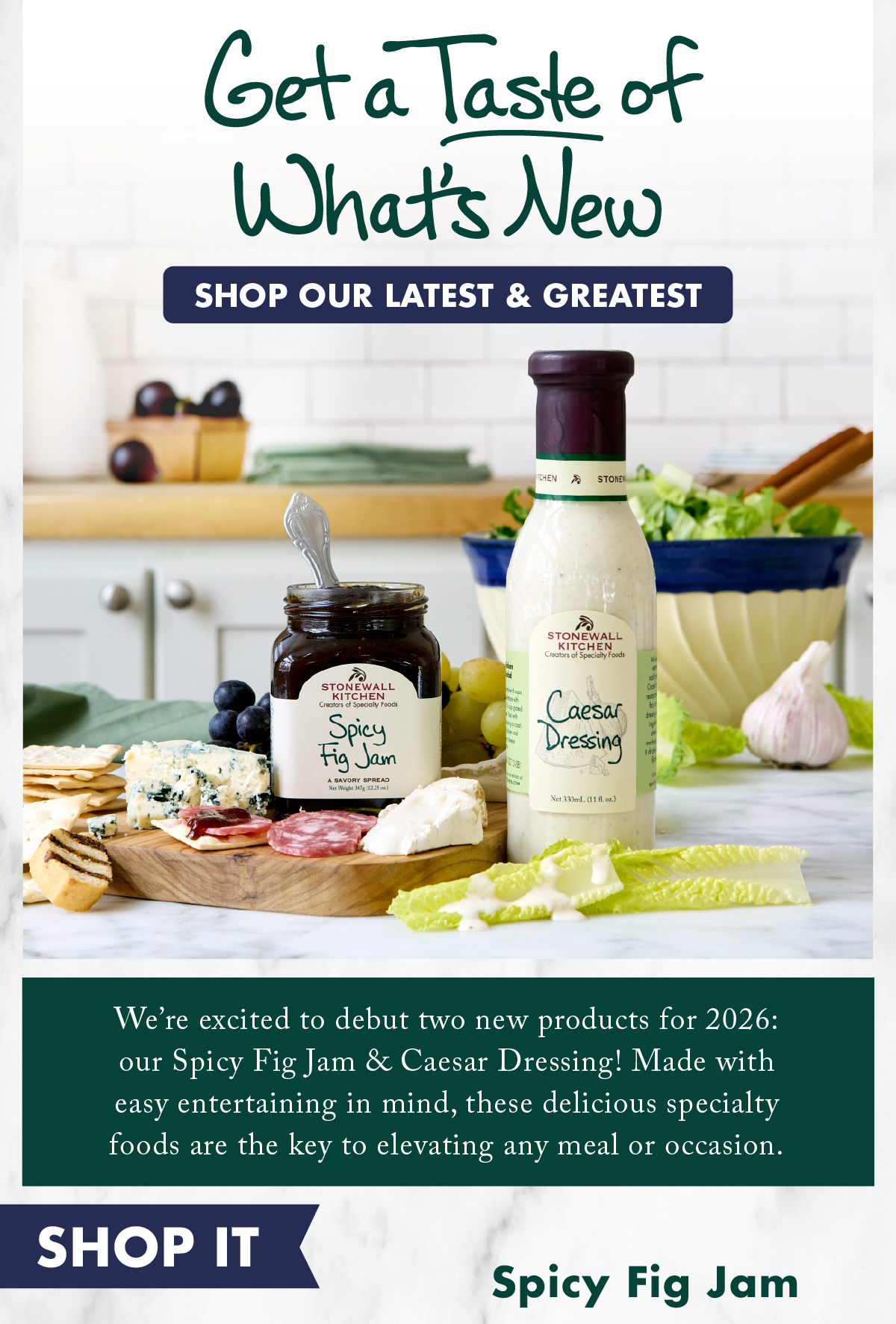 Get a Taste of What's New - Shop our latest & Greatest - We’re excited to debut two new products for 2026: our Spicy Fig Jam & Caesar Dressing! Made with easy entertaining in mind, these delicious specialty foods are the key to elevating any meal or occasion. 
