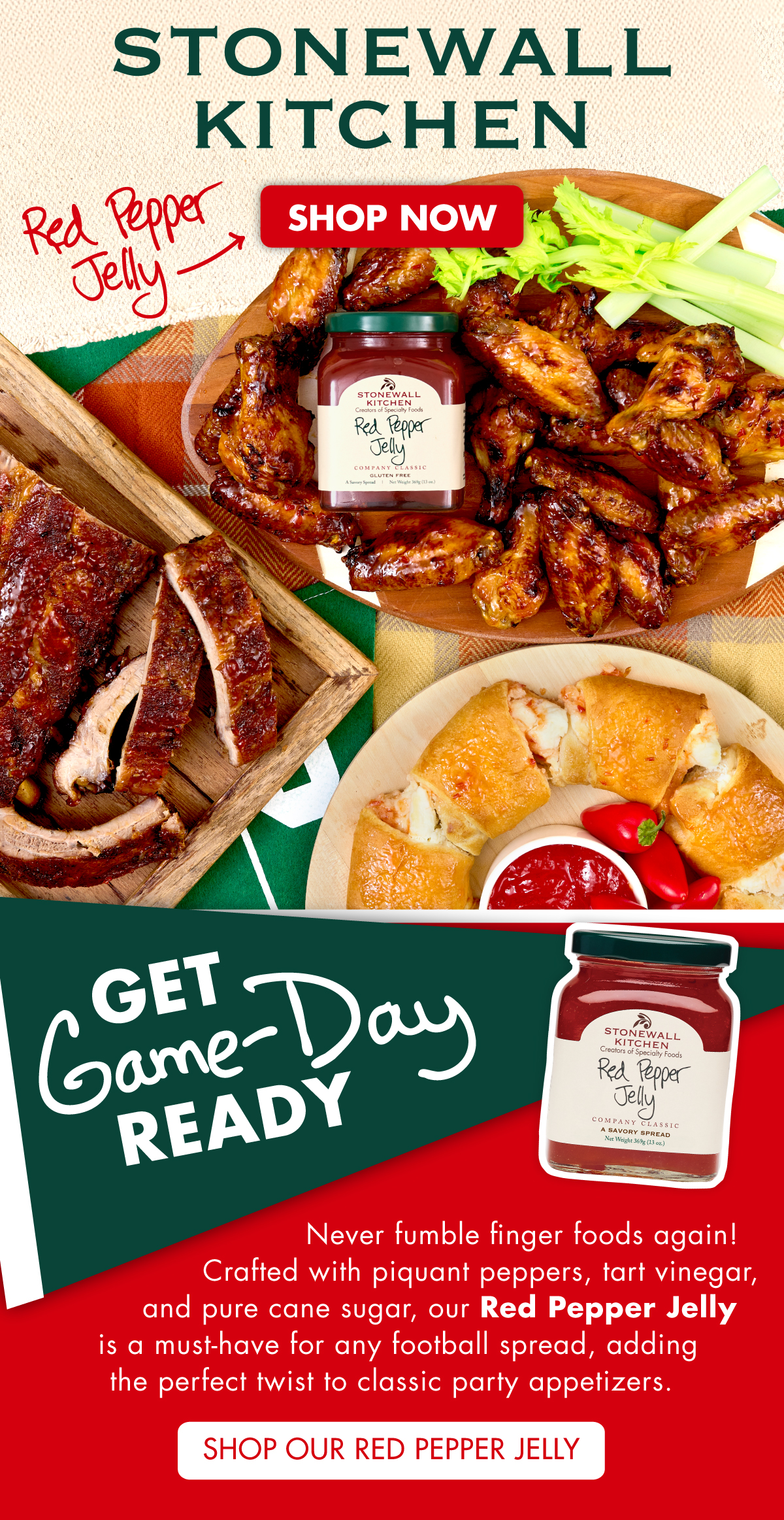 Stonewall Kitchen. Image of Red Pepper Jelly on a bed of glazed wings next to a platter of ribs and above a cheese filled crescent roll! Get Game-Day Ready! Never fumble finger foods again! Crafted with piquant peppers, tart vinegar, and pure cane sugar, our Red Pepper Jelly is a must-have for any football spread, adding the perfect twist to classic party appetizers. Shop Red Pepper Jelly Now!  