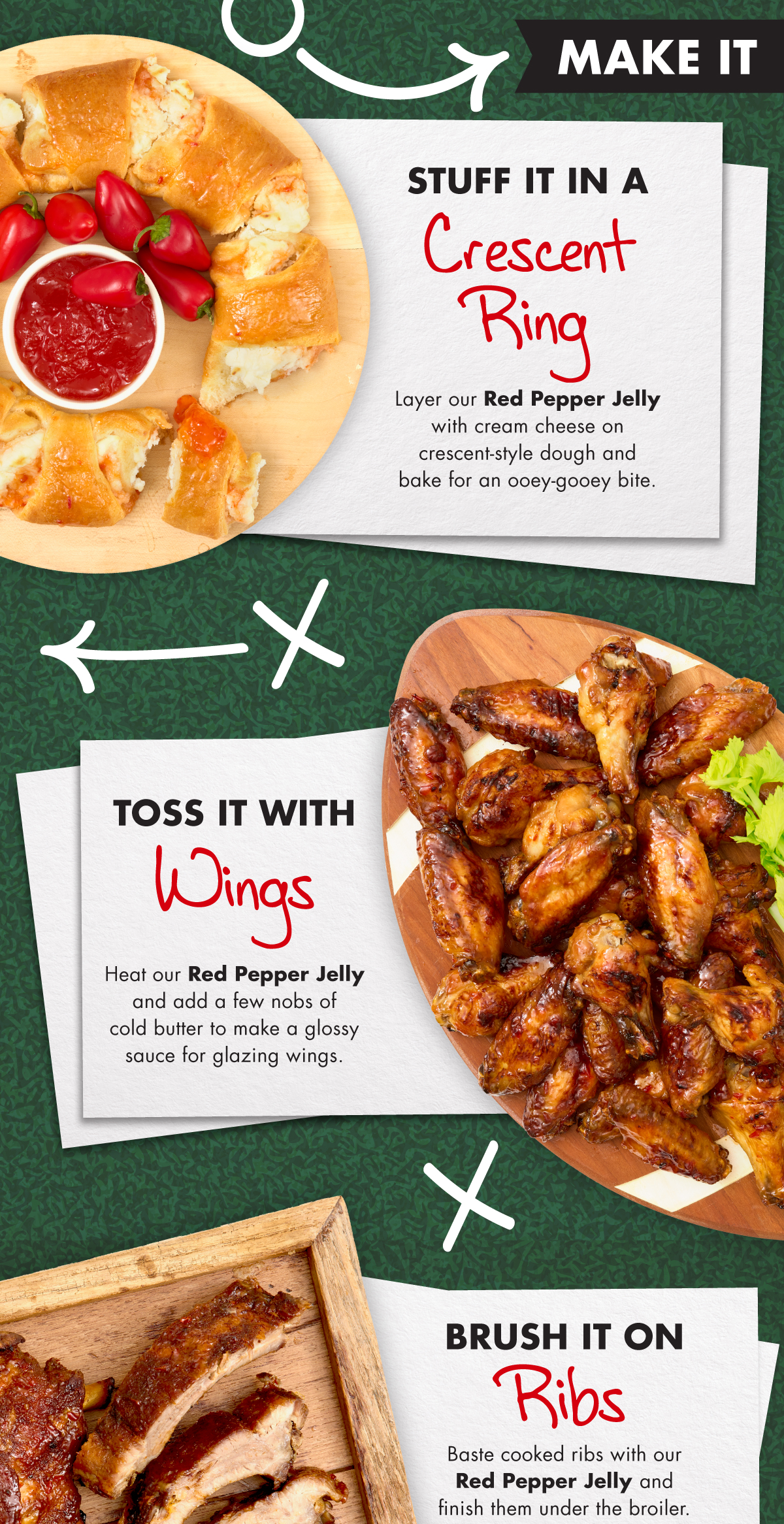 Make it. Stuff It in a Crescent Ring Layer our Red Pepper Jelly with cream cheese on crescent-style dough and bake for an ooey-gooey bite.  Toss It with Wings Heat our Red Pepper Jelly and add a few nobs of cold butter to make a glossy sauce for glazing wings.  Shop Red Pepper Jelly Now!
