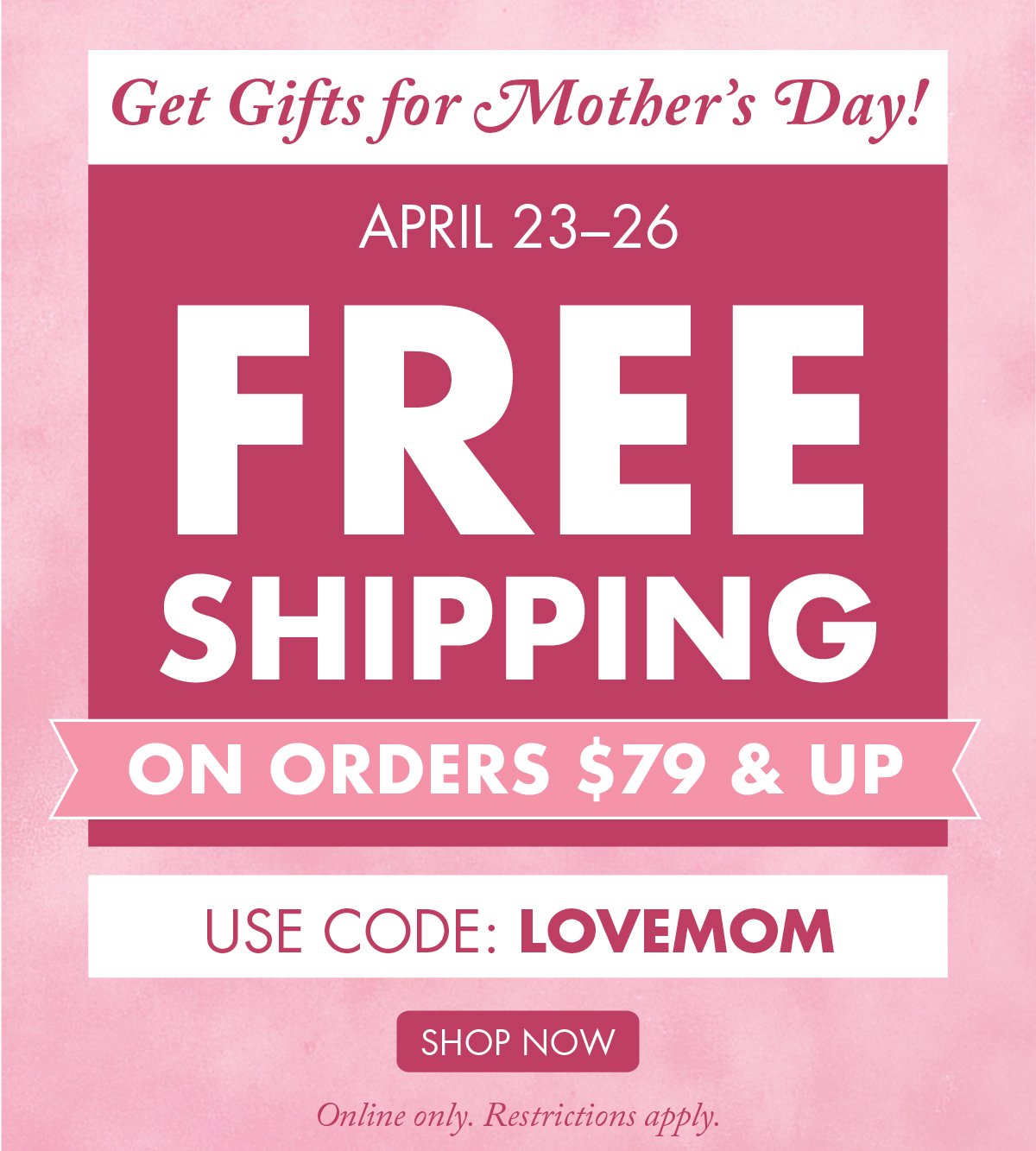 Get Gifts for Mother’s Day! April 23–26 - Free Shipping on Orders $79 & Up Online only. Restrictions apply. 