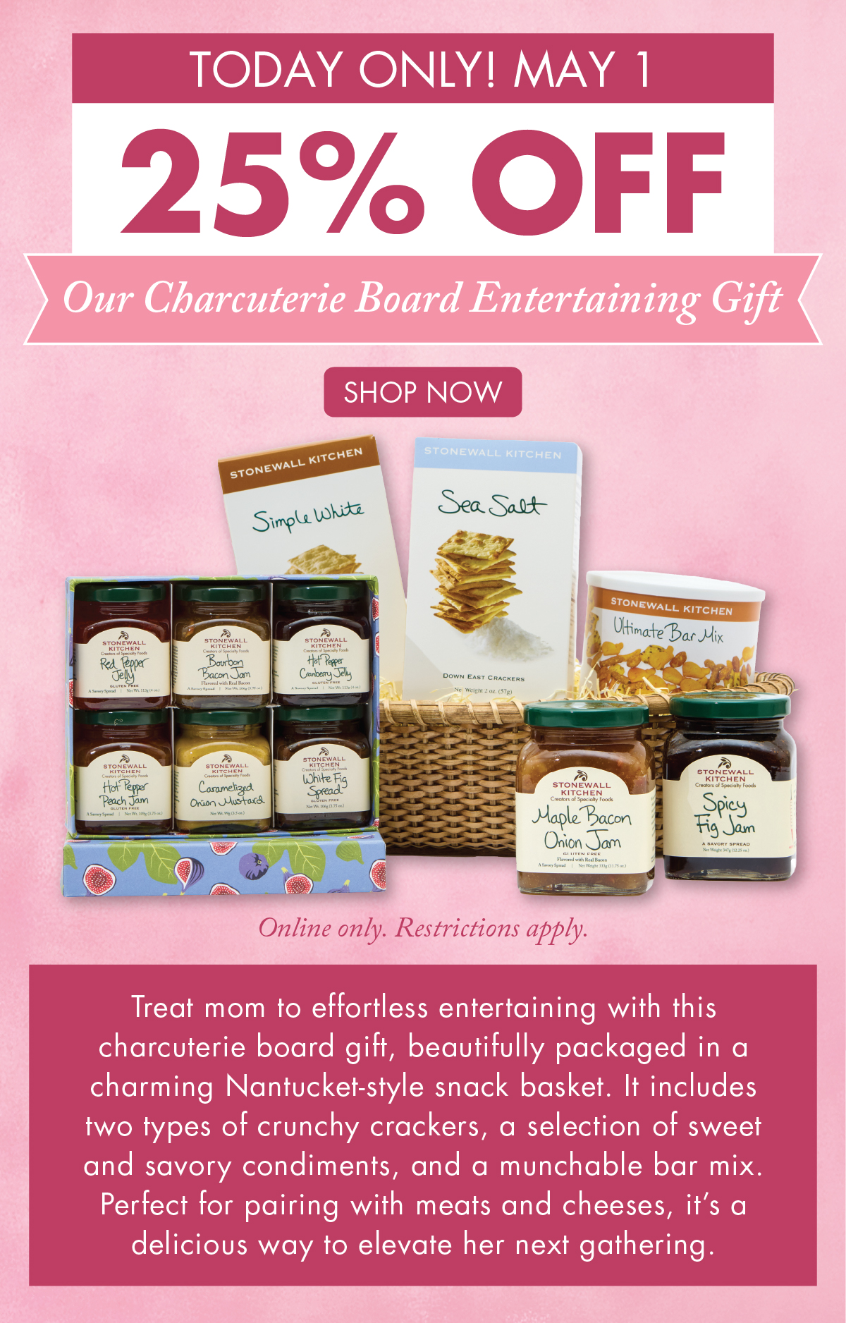 Today Only! May 1 25% OFF Our Charcuterie Board Entertaining Gift - Online only. Restrictions apply.  Shop Now - Treat mom to effortless entertaining with this charcuterie board gift, beautifully packaged in a charming Nantucket-style snack basket. It includes two types of crunchy crackers, a selection of sweet and savory condiments, and a munchable bar mix. Perfect for pairing with meats and cheeses, it’s a delicious way to elevate her next gathering.